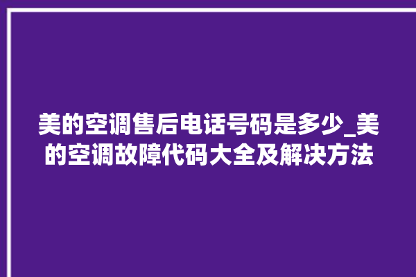 美的空调售后电话号码是多少_美的空调故障代码大全及解决方法 。美的空调