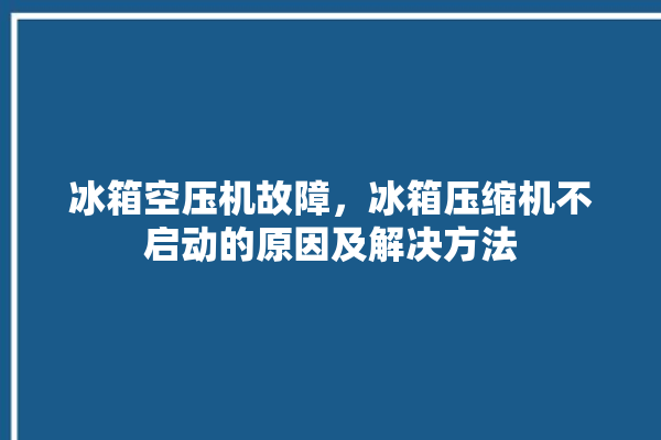 冰箱空压机故障，冰箱压缩机不启动的原因及解决方法