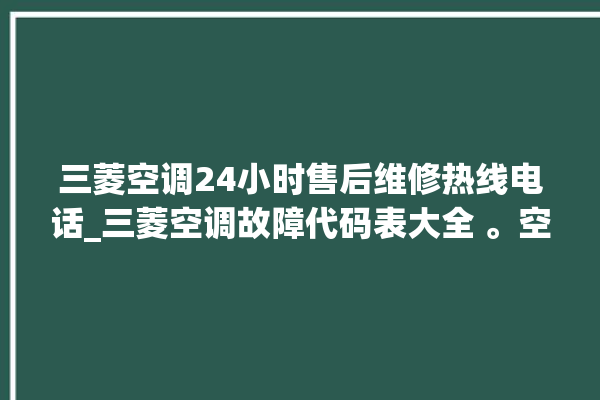 三菱空调24小时售后维修热线电话_三菱空调故障代码表大全 。空调