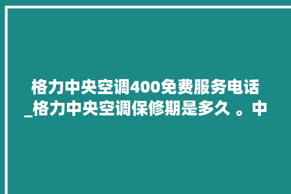 格力中央空调400免费服务电话_格力中央空调保修期是多久 。中央空调