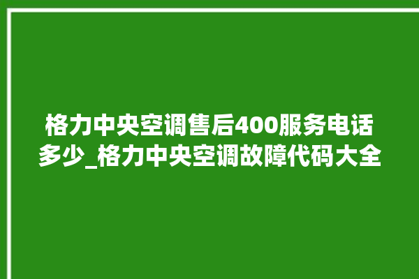 格力中央空调售后400服务电话多少_格力中央空调故障代码大全及解决方法 。中央空调