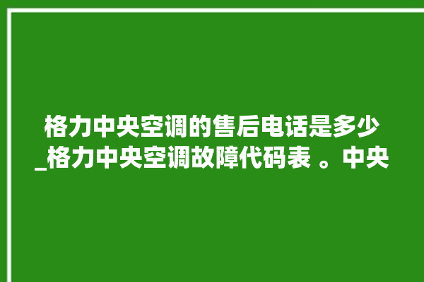 格力中央空调的售后电话是多少_格力中央空调故障代码表 。中央空调