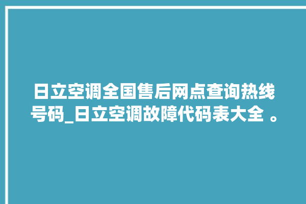 日立空调全国售后网点查询热线号码_日立空调故障代码表大全 。日立