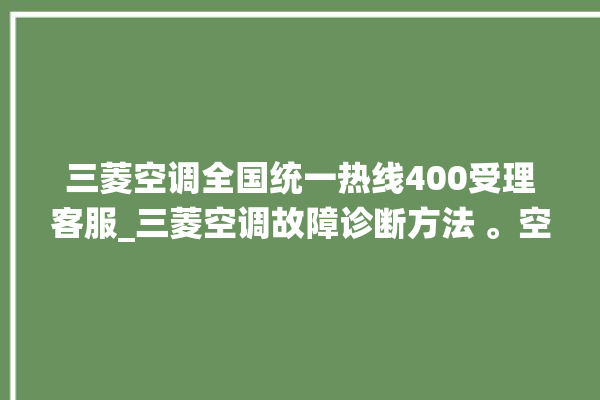 三菱空调全国统一热线400受理客服_三菱空调故障诊断方法 。空调