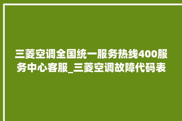 三菱空调全国统一服务热线400服务中心客服_三菱空调故障代码表 。空调