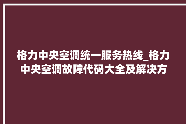 格力中央空调统一服务热线_格力中央空调故障代码大全及解决方法 。中央空调