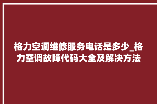 格力空调维修服务电话是多少_格力空调故障代码大全及解决方法 。格力空调