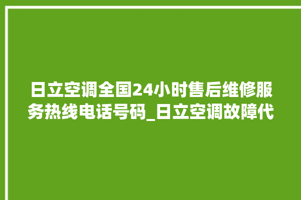 日立空调全国24小时售后维修服务热线电话号码_日立空调故障代码表大全 。日立