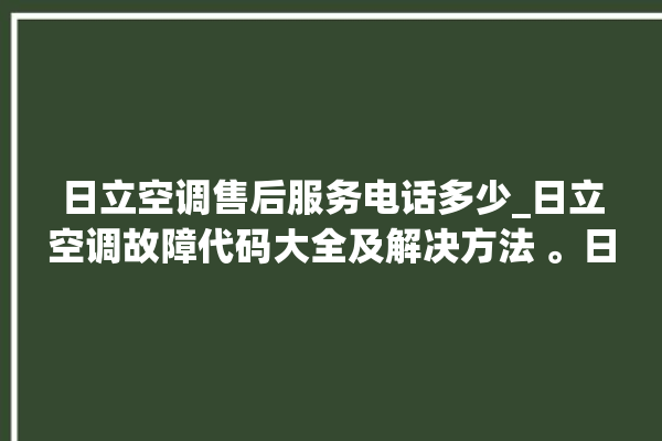 日立空调售后服务电话多少_日立空调故障代码大全及解决方法 。日立