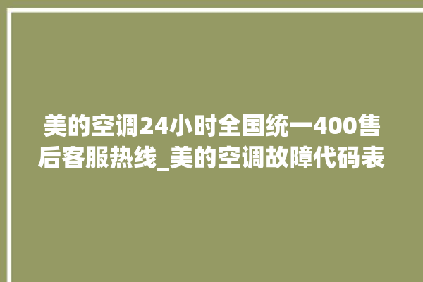 美的空调24小时全国统一400售后客服热线_美的空调故障代码表 。码表