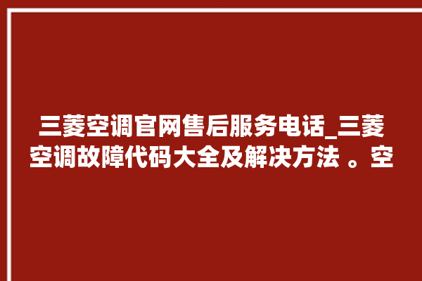 三菱空调官网售后服务电话_三菱空调故障代码大全及解决方法 。空调