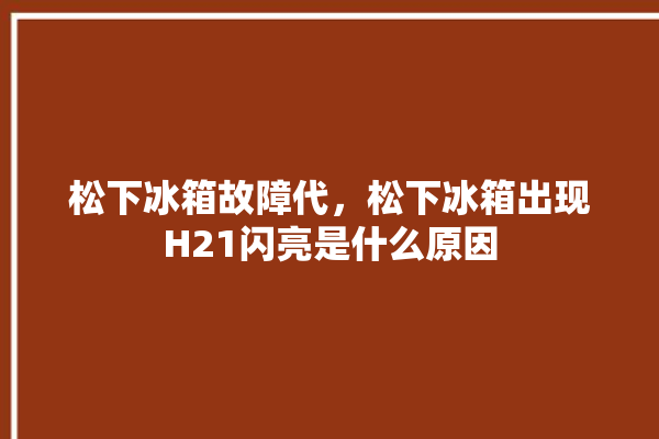 松下冰箱故障代，松下冰箱出现H21闪亮是什么原因