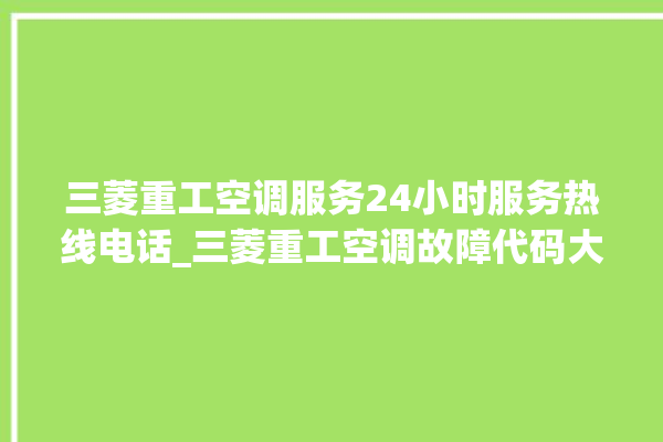 三菱重工空调服务24小时服务热线电话_三菱重工空调故障代码大全及解决方法 。空调