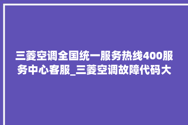 三菱空调全国统一服务热线400服务中心客服_三菱空调故障代码大全及解决方法 。空调