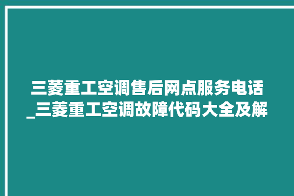 三菱重工空调售后网点服务电话_三菱重工空调故障代码大全及解决方法 。空调