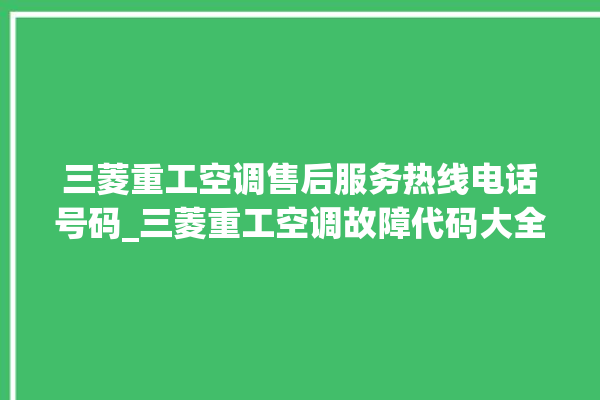 三菱重工空调售后服务热线电话号码_三菱重工空调故障代码大全及解决方法 。空调