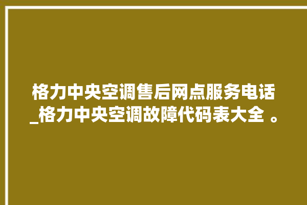 格力中央空调售后网点服务电话_格力中央空调故障代码表大全 。中央空调