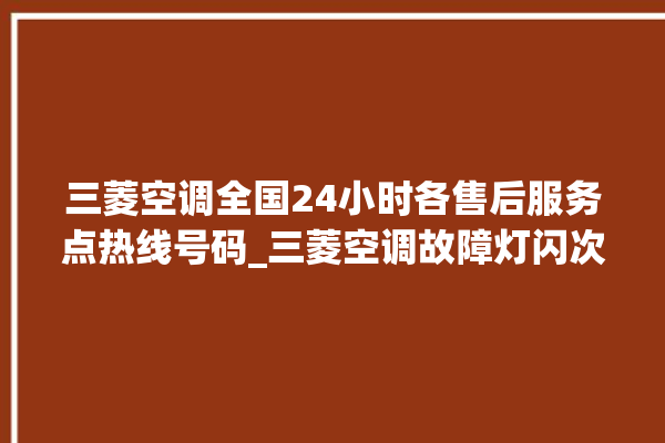 三菱空调全国24小时各售后服务点热线号码_三菱空调故障灯闪次数说明 。空调