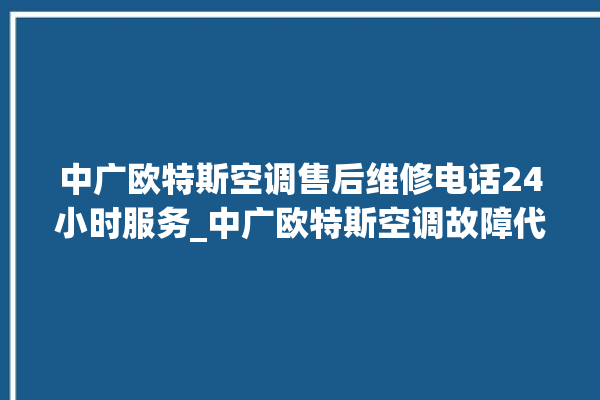 中广欧特斯空调售后维修电话24小时服务_中广欧特斯空调故障代码表大全 。中广