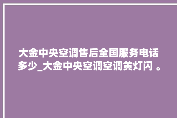 大金中央空调售后全国服务电话多少_大金中央空调空调黄灯闪 。中央空调