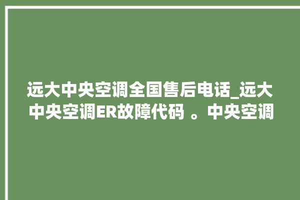 远大中央空调全国售后电话_远大中央空调ER故障代码 。中央空调