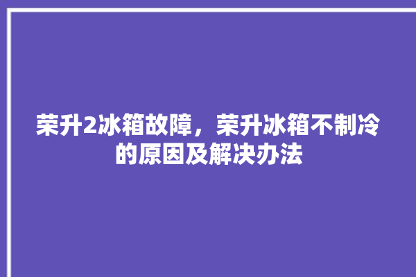 荣升2冰箱故障，荣升冰箱不制冷的原因及解决办法