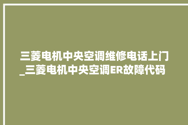 三菱电机中央空调维修电话上门_三菱电机中央空调ER故障代码 。中央空调