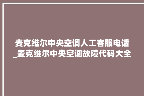 麦克维尔中央空调人工客服电话_麦克维尔中央空调故障代码大全对照表 。麦克