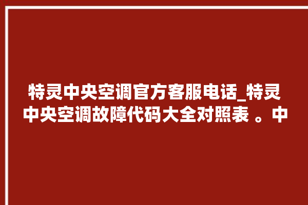 特灵中央空调官方客服电话_特灵中央空调故障代码大全对照表 。中央空调