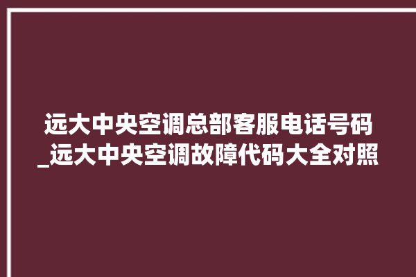 远大中央空调总部客服电话号码_远大中央空调故障代码大全对照表 。中央空调