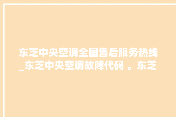 东芝中央空调全国售后服务热线_东芝中央空调故障代码 。东芝