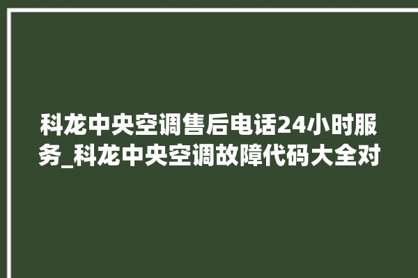 科龙中央空调售后电话24小时服务_科龙中央空调故障代码大全对照表 。中央空调