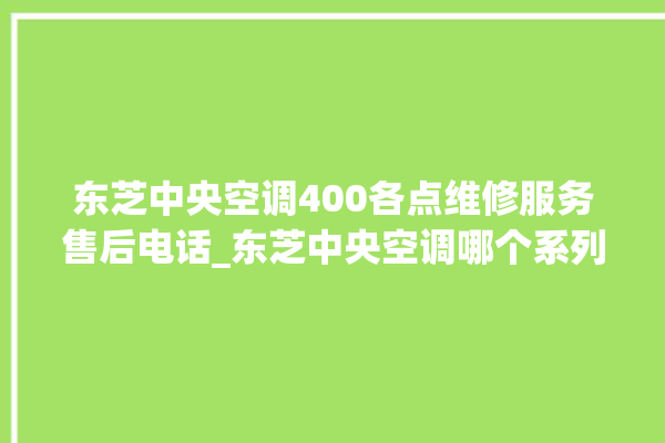 东芝中央空调400各点维修服务售后电话_东芝中央空调哪个系列好 。东芝