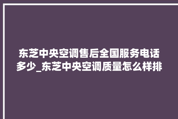 东芝中央空调售后全国服务电话多少_东芝中央空调质量怎么样排名第几 。东芝