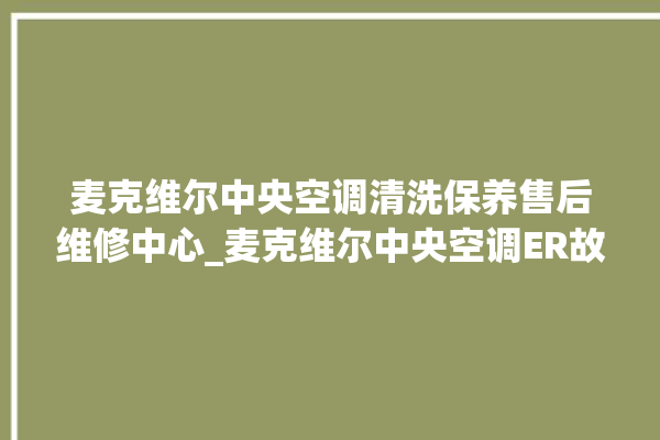 麦克维尔中央空调清洗保养售后维修中心_麦克维尔中央空调ER故障代码 。麦克