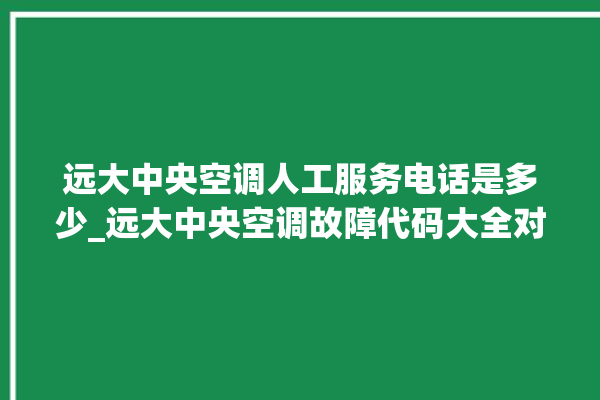 远大中央空调人工服务电话是多少_远大中央空调故障代码大全对照表 。中央空调