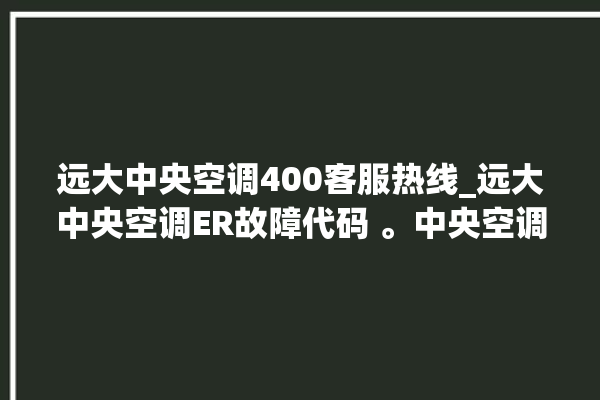 远大中央空调400客服热线_远大中央空调ER故障代码 。中央空调