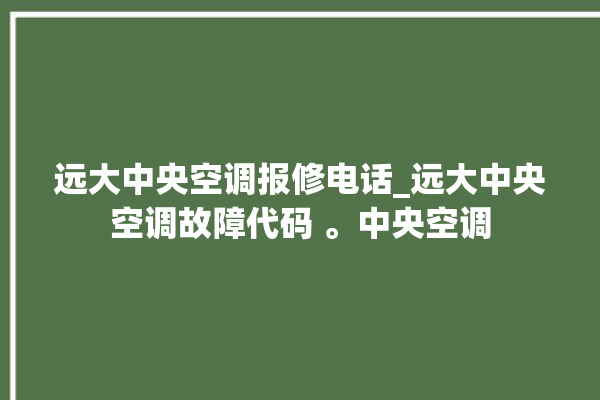 远大中央空调报修电话_远大中央空调故障代码 。中央空调