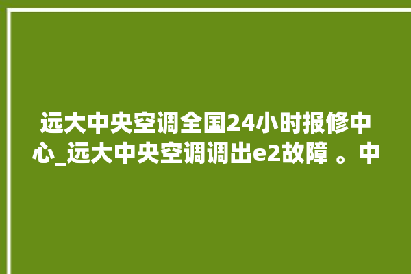 远大中央空调全国24小时报修中心_远大中央空调调出e2故障 。中央空调