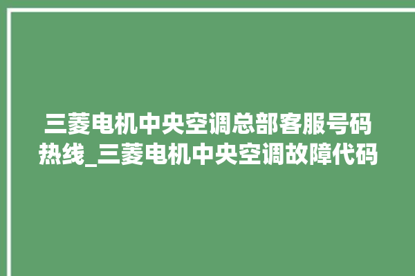 三菱电机中央空调总部客服号码热线_三菱电机中央空调故障代码 。中央空调