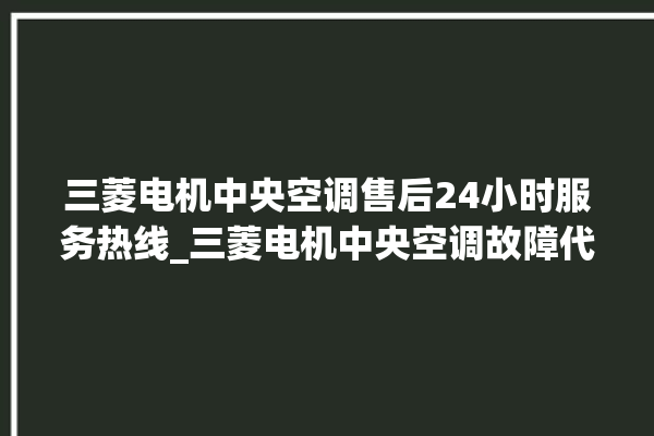 三菱电机中央空调售后24小时服务热线_三菱电机中央空调故障代码大全对照表 。中央空调