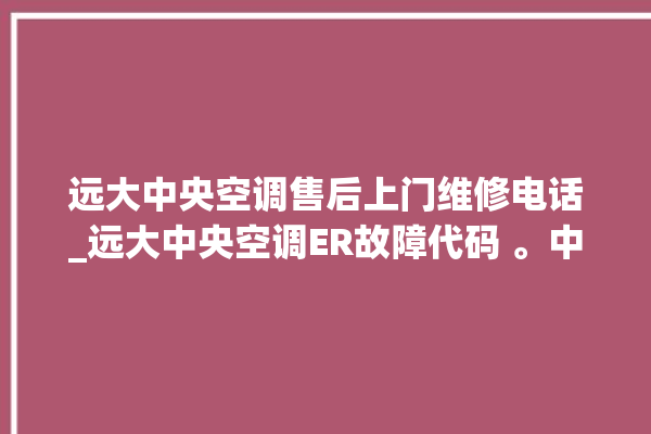 远大中央空调售后上门维修电话_远大中央空调ER故障代码 。中央空调