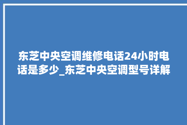 东芝中央空调维修电话24小时电话是多少_东芝中央空调型号详解 。东芝