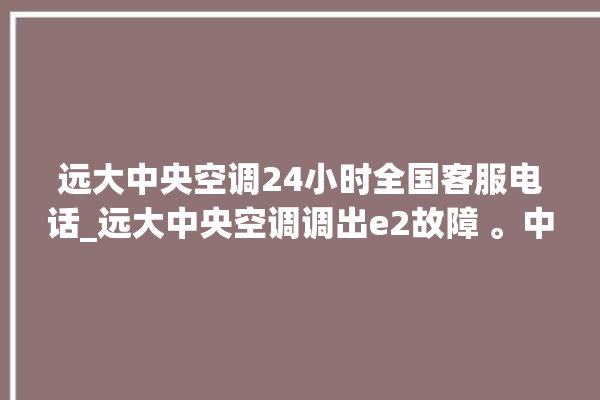 远大中央空调24小时全国客服电话_远大中央空调调出e2故障 。中央空调