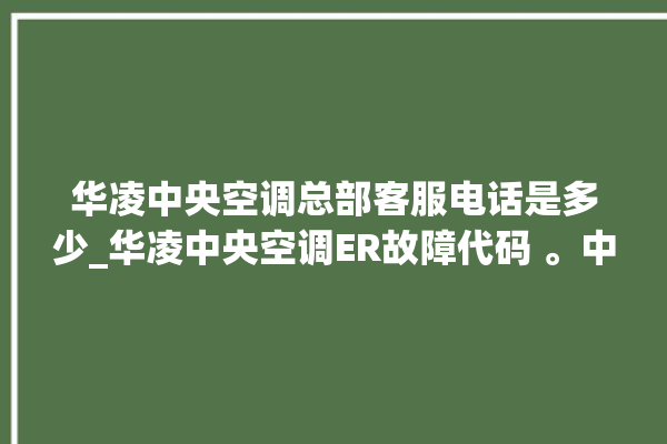 华凌中央空调总部客服电话是多少_华凌中央空调ER故障代码 。中央空调