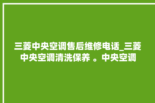 三菱中央空调售后维修电话_三菱中央空调清洗保养 。中央空调