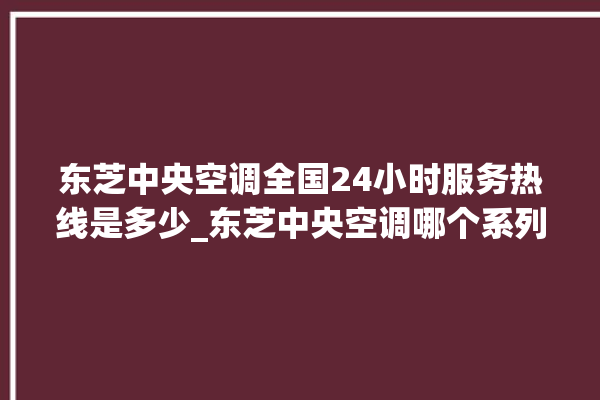 东芝中央空调全国24小时服务热线是多少_东芝中央空调哪个系列好 。东芝