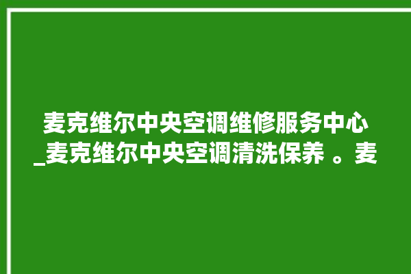 麦克维尔中央空调维修服务中心_麦克维尔中央空调清洗保养 。麦克