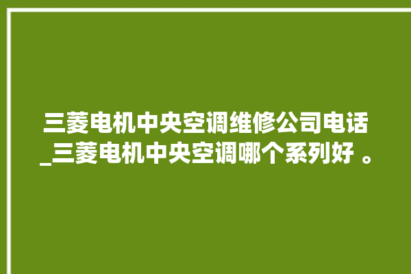 三菱电机中央空调维修公司电话_三菱电机中央空调哪个系列好 。中央空调