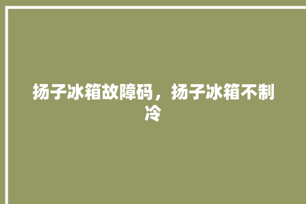 扬子冰箱故障码，扬子冰箱不制冷